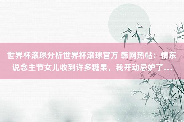世界杯滚球分析世界杯滚球官方 韩网热帖:情东说念主节女儿收到许多糖果,我开动忌妒了…