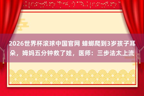 2026世界杯滚球中国官网 蟑螂爬到3岁孩子耳朵,姆妈五分钟救了娃,医师:三步法太上流