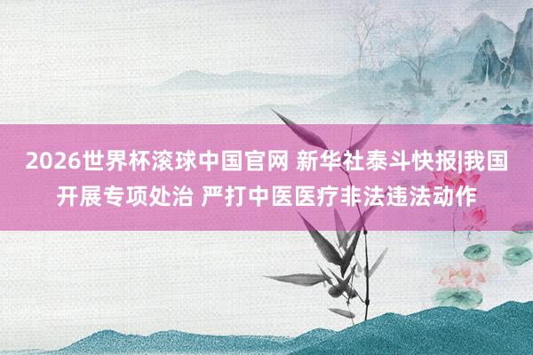 2026世界杯滚球中国官网 新华社泰斗快报|我国开展专项处治 严打中医医疗非法违法动作