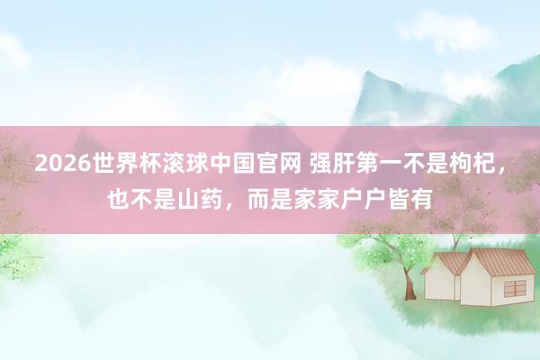 2026世界杯滚球中国官网 强肝第一不是枸杞，也不是山药，而是家家户户皆有