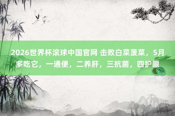 2026世界杯滚球中国官网 击败白菜菠菜，5月多吃它，一通便，二养肝，三抗菌，<a href=