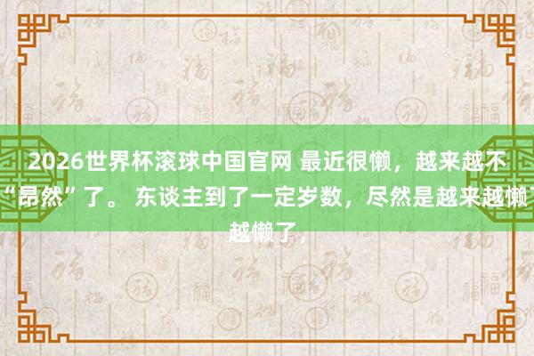 2026世界杯滚球中国官网 最近很懒,越来越不想“昂然”了。 东谈主到了一定岁数,尽然是越来越懒了,