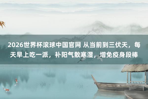 2026世界杯滚球中国官网 从当前到三伏天,每天早上吃一派,补阳气散寒湿,增免疫身段棒