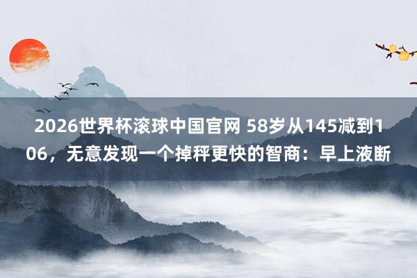 2026世界杯滚球中国官网 58岁从145减到106,无意发现一个掉秤更快的智商:早上液断