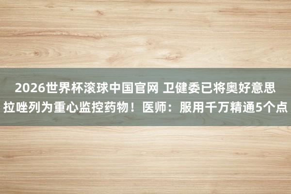 2026世界杯滚球中国官网 卫健委已将奥好意思拉唑列为重心监控药物!医师:服用千万精通5个点