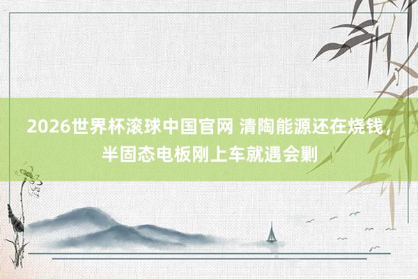 2026世界杯滚球中国官网 清陶能源还在烧钱,半固态电板刚上车就遇会剿
