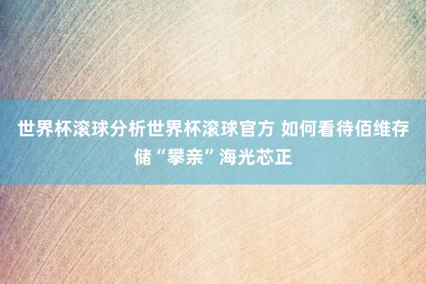 世界杯滚球分析世界杯滚球官方 如何看待佰维存储“攀亲”海光芯正