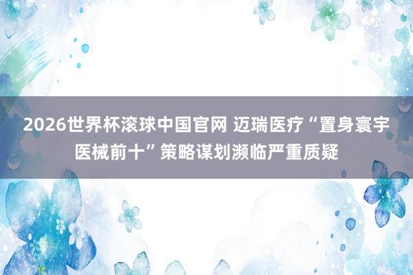 2026世界杯滚球中国官网 迈瑞医疗“置身寰宇医械前十”策略谋划濒临严重质疑