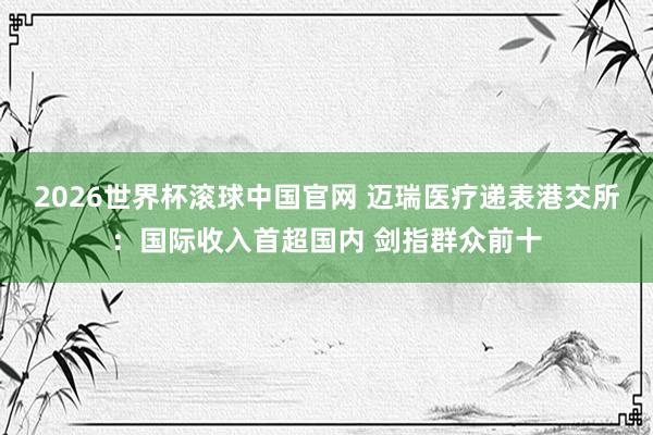 2026世界杯滚球中国官网 迈瑞医疗递表港交所:国际收入首超国内 剑指群众前十