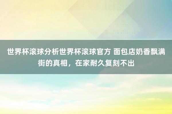 世界杯滚球分析世界杯滚球官方 面包店奶香飘满街的真相,在家耐久复刻不出