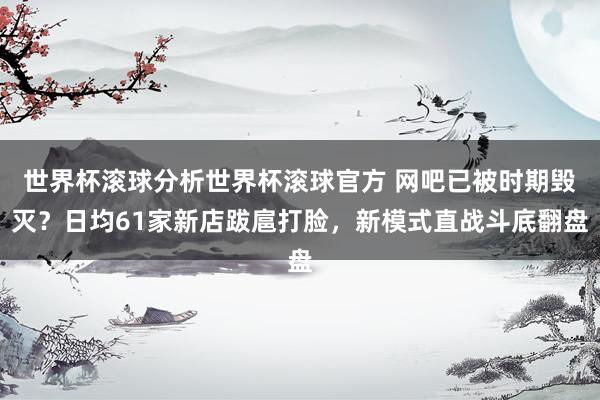 世界杯滚球分析世界杯滚球官方 网吧已被时期毁灭?日均61家新店跋扈打脸,新模式直战斗底翻盘