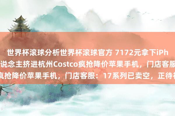 世界杯滚球分析世界杯滚球官方 7172元拿下iPhone 17 Pro!数百东说念主挤进杭州Costco疯抢降价苹果手机,门店客服:17系列已卖空,正待补货