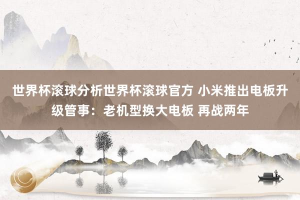 世界杯滚球分析世界杯滚球官方 小米推出电板升级管事:老机型换大电板 再战两年