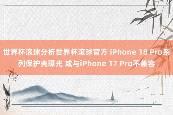 世界杯滚球分析世界杯滚球官方 iPhone 18 Pro系列保护壳曝光 或与iPhone 17 Pro不兼容