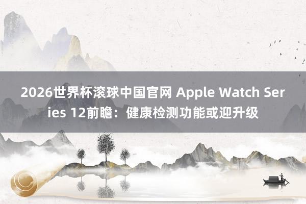 2026世界杯滚球中国官网 Apple Watch Series 12前瞻:健康检测功能或迎升级