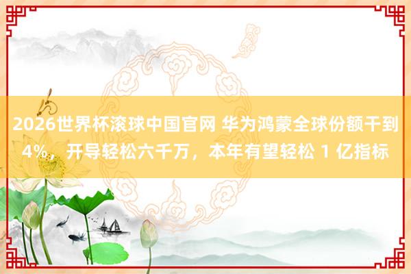 2026世界杯滚球中国官网 华为鸿蒙全球份额干到4%,开导轻松六千万,本年有望轻松 1 亿指标