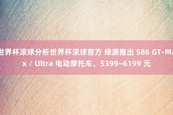 世界杯滚球分析世界杯滚球官方 绿源推出 S86 GT-Max / Ultra 电动摩托车,5399~6199 元