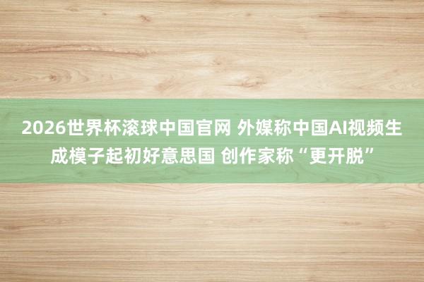 2026世界杯滚球中国官网 外媒称中国AI视频生成模子起初好意思国 创作家称“更开脱”