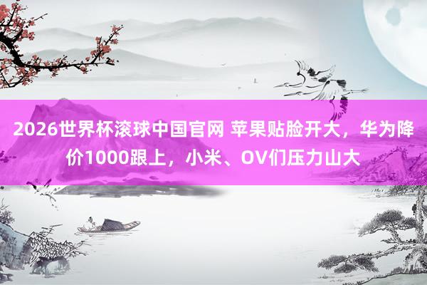 2026世界杯滚球中国官网 苹果贴脸开大,华为降价1000跟上,小米、OV们压力山大