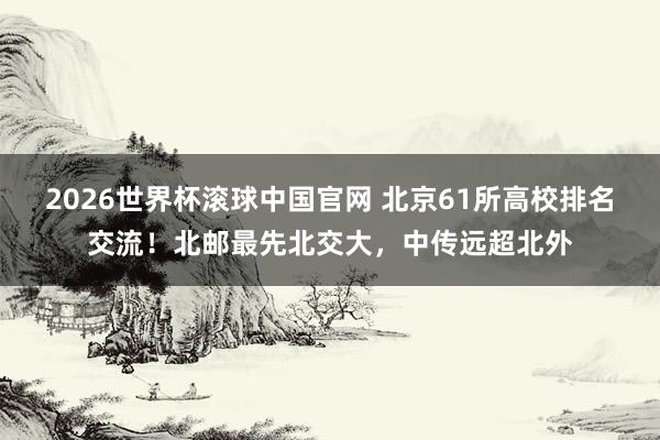 2026世界杯滚球中国官网 北京61所高校排名交流!北邮最先北交大,中传远超北外
