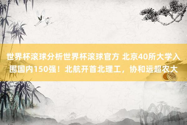 世界杯滚球分析世界杯滚球官方 北京40所大学入围国内150强!北航开首北理工,协和远超农大
