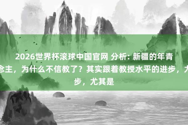 2026世界杯滚球中国官网 分析: 新疆的年青东说念主,为什么不信教了?其实跟着教授水平的进步,尤其是