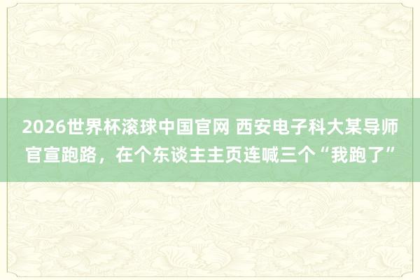 2026世界杯滚球中国官网 西安电子科大某导师官宣跑路,在个东谈主主页连喊三个“我跑了”