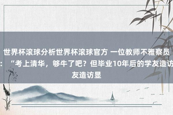 世界杯滚球分析世界杯滚球官方 一位教师不雅察员说: “考上清华,够牛了吧?但毕业10年后的学友造访显