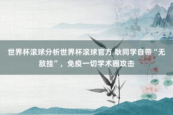 世界杯滚球分析世界杯滚球官方 耿同学自带“无敌挂”,免疫一切学术圈攻击