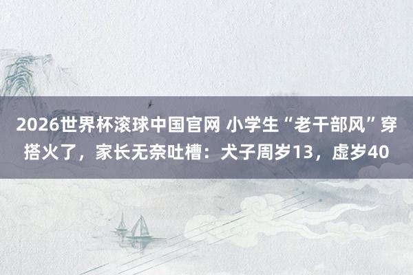 2026世界杯滚球中国官网 小学生“老干部风”穿搭火了,家长无奈吐槽:犬子周岁13,虚岁40
