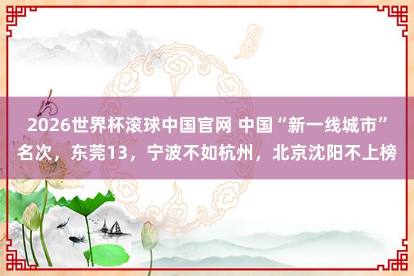 2026世界杯滚球中国官网 中国“新一线城市”名次,东莞13,宁波不如杭州,北京沈阳不上榜