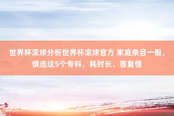 世界杯滚球分析世界杯滚球官方 家庭条目一般，慎选这5个专科，耗时长、答复慢