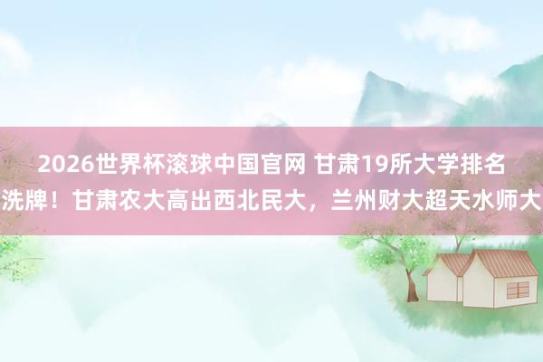 2026世界杯滚球中国官网 甘肃19所大学排名洗牌!甘肃农大高出西北民大,兰州财大超天水师大