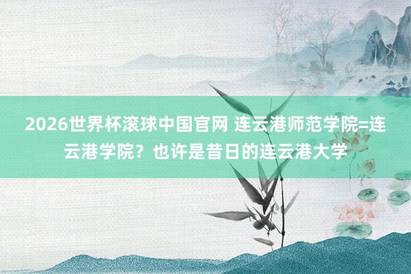 2026世界杯滚球中国官网 连云港师范学院=连云港学院?也许是昔日的连云港大学