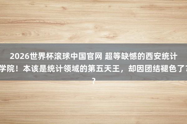 2026世界杯滚球中国官网 超等缺憾的西安统计学院!本该是统计领域的第五天王,却因团结褪色了?