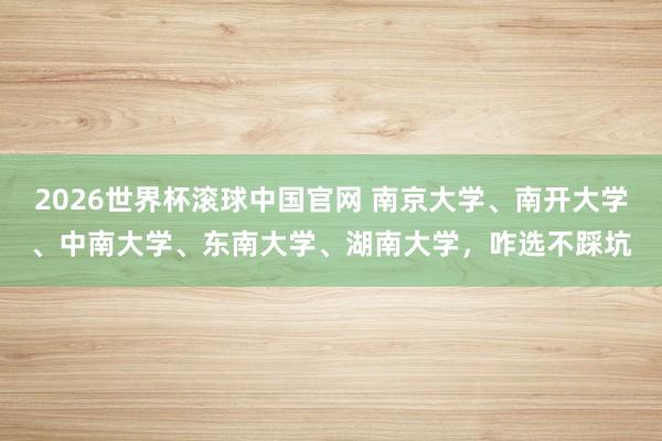 2026世界杯滚球中国官网 南京大学、南开大学、中南大学、东南大学、湖南大学,咋选不踩坑