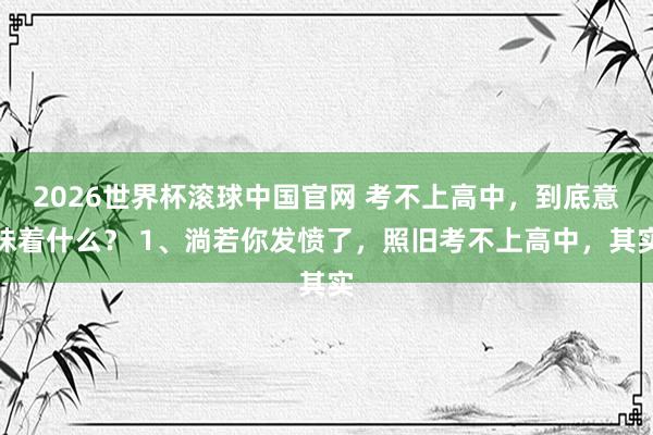 2026世界杯滚球中国官网 考不上高中,到底意味着什么? 1、淌若你发愤了,照旧考不上高中,其实