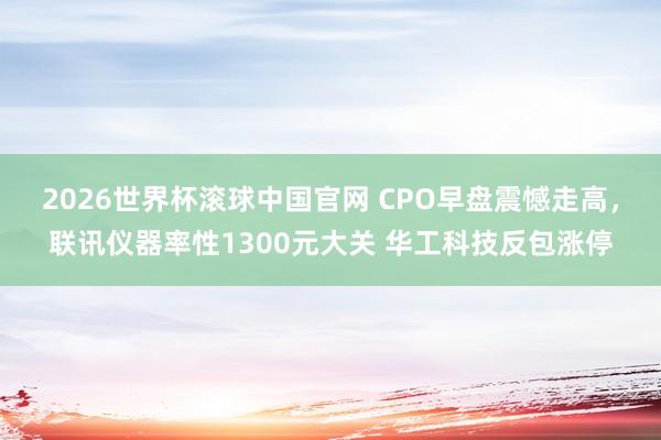 2026世界杯滚球中国官网 CPO早盘震憾走高,联讯仪器率性1300元大关 华工科技反包涨停