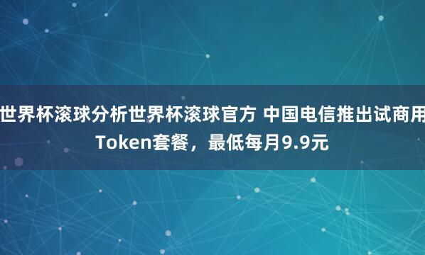 世界杯滚球分析世界杯滚球官方 中国电信推出试商用Token套餐,最低每月9.9元