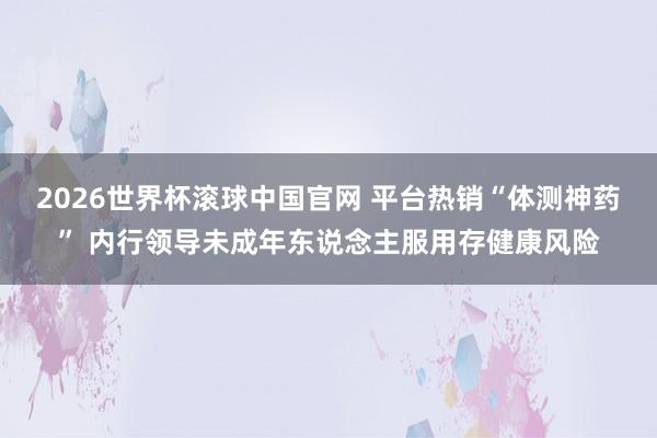 2026世界杯滚球中国官网 平台热销“体测神药” 内行领导未成年东说念主服用存健康风险