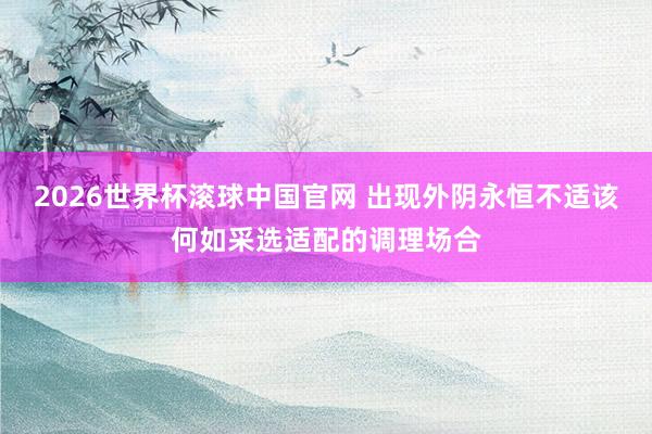 2026世界杯滚球中国官网 出现外阴永恒不适该何如采选适配的调理场合