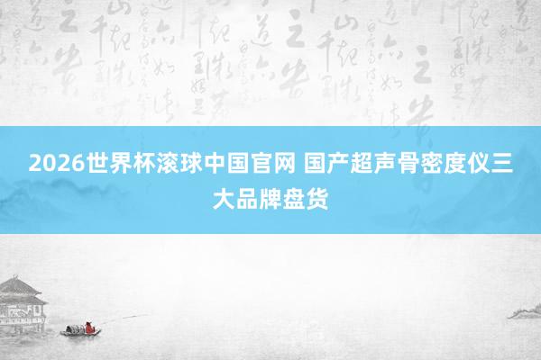 2026世界杯滚球中国官网 国产超声骨密度仪三大品牌盘货