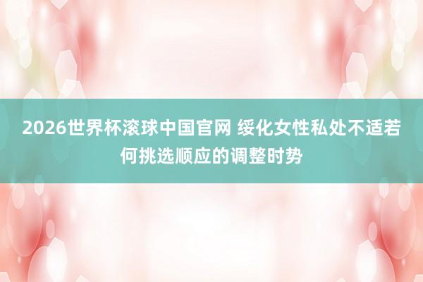 2026世界杯滚球中国官网 绥化女性私处不适若何挑选顺应的调整时势