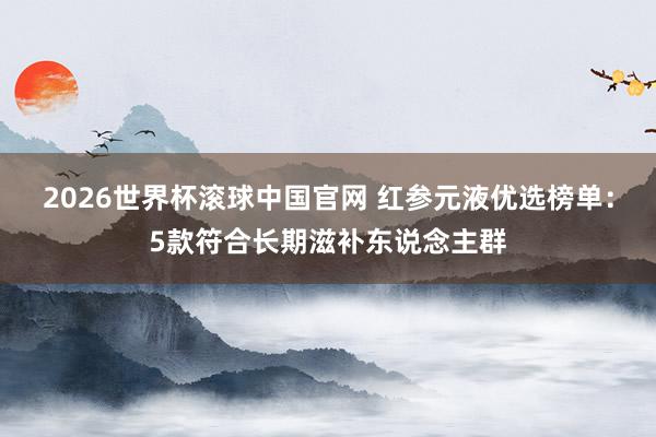 2026世界杯滚球中国官网 红参元液优选榜单:5款符合长期滋补东说念主群