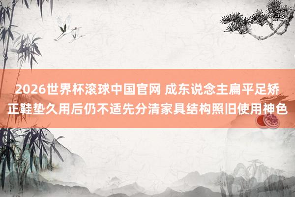 2026世界杯滚球中国官网 成东说念主扁平足矫正鞋垫久用后仍不适先分清家具结构照旧使用神色