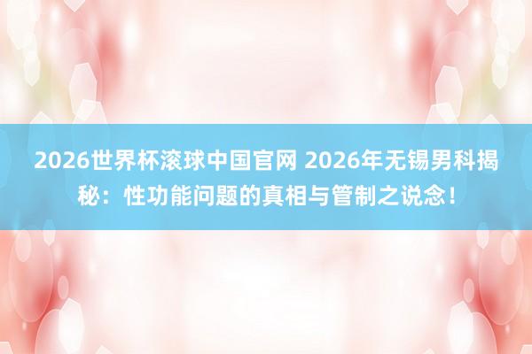 2026世界杯滚球中国官网 2026年无锡男科揭秘:性功能问题的真相与管制之说念!