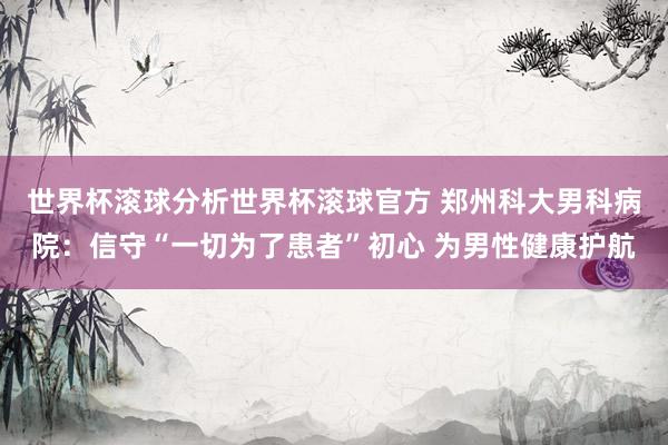 世界杯滚球分析世界杯滚球官方 郑州科大男科病院:信守“一切为了患者”初心 为男性健康护航