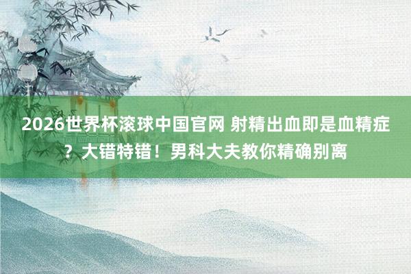 2026世界杯滚球中国官网 射精出血即是血精症?大错特错!男科大夫教你精确别离