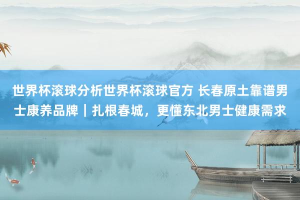 世界杯滚球分析世界杯滚球官方 长春原土靠谱男士康养品牌|扎根春城,更懂东北男士健康需求