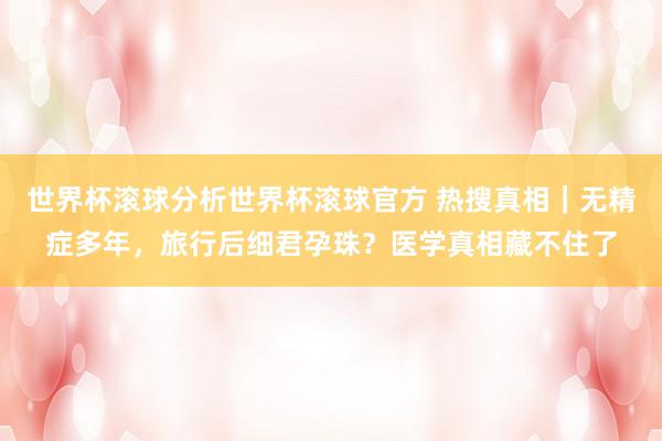 世界杯滚球分析世界杯滚球官方 热搜真相|无精症多年,旅行后细君孕珠?医学真相藏不住了
